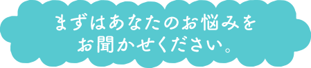まずはあなたのお悩みをお聞かせください